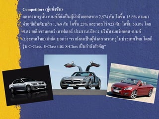 Competitors (คู่ แข่ งขัน)
               ั        ็ั
ตลาดรถหรู น้ น เบนซ์กยงเป็ นผูนาด้วยยอดขาย 2,574 คัน โตขึ้น 15.6% ตามมา
                               ้
ด้วย บีเอ็มดับบลิว 1,769 คัน โตขึ้น 25% และวอลโว่ 923 คัน โตขึ้น 50.8% โดย
ศ.ดร.อเล็กซานเดอร์ เพาฟเลอร์ ประธานบริ หาร บริ ษท เมอร์เซเดส-เบนซ์
                                                    ั
(ประเทศไทย) จากัด บอกว่า “เรายังคงเป็ นผูนาตลาดรถหรู ในประเทศไทย โดยมี
                                             ้
รุ่ น C-Class, E-Class และ S-Class เป็ นกาลังสาคัญ”
 