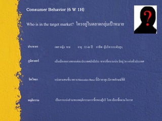 Consumer Behavior (6 W 1H)


Who is in the target market? ใครอยูในตลาดกลุ่มเป้ าหมาย
                                   ่


ประชากร        เพศ หญิง ชาย        อายุ 32-46 ปี อาชีพ ผูบริ หารระดับสู ง,
                                                         ้


ภูมศาสตร์
   ิ           เน้นเมืองหลวงของแต่ละประเทศมักมีประ ชากรที่หนาแน่น มีอยู่ 36 แห่งทัวประเทศ
                                                                                  ่



 จิตวิทยา      แบ่งตามชนชั้น เพราะMercedes-Benz นี้มีราคาสู ง มีภาพลักษณ์ที่ดี




พฤติกรรม        เป็ นการแบ่งส่ วนของพฤติกรรมการซื้อของผูบริ โภค เลือกซื้อตามโอกาส
                                                        ้
 