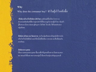 Why
Why does the consumer buy? ทาไมผูบริ โภคจึงซื้ อ
                                 ้
 ปัจจัยภายในหรือปัจจัยทางจิตวิทยา รู ปลักษณ์ที่เหนือกว่าการวาง
ตาแหน่งผลิตภัณฑ์ที่ดีกว่าคู่แข่งทาให้เป็ นแรงจูงใจ ของผูบริ โภค ขับแล้ว
                                                        ้
รู ้สึกสบาย มันคง ปลอด ดูดีหรู หรา มีสไตล์ มีระดับ ได้รับยกย่องจาก
              ่
กลุ่มสังคม


ปัจจัยทางสั งคม และวัฒนธรรม คนในกลุ่มสังคมระดับสู งมักมีการแข่ง
หรื อโชว์ในสิ่ งที่ตนมี และถ้าสิ่ งนั้นมีชื่อเสี ยง ราคาแพง จะเป็ นที่ยอมรับ
                    ้
จากสังคม


ปัจจัยเฉพาะบุคคล
เป็ นความชอบเฉพาะบุคคล ซื้อมาเพื่อให้บุคคลอื่นทราบ ถึงสถานะของ
ตน ชอบแล้วซื้อเลย เพราะคนกลุ่มนี้ เป็ นคนในกลุ่มระดับสู ง ฐานะดี
 