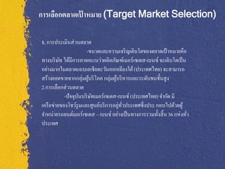 การเลือกตลาดเปาหมาย (Target Market Selection)
              ้

1. การประเมินส่ วนตลาด
                      -ขนาดและความเจริ ญเติบโตของตลาดเป้ าหมายคือ
ทางบริ ษท ได้มีการคาดคะเนว่าผลิตภัณฑ์เมอร์เซเดส-เบนซ์ จะเติบโตเป็ น
          ั
อย่างมากในตลาดแถบเอเชียตะวันออกเฉี ยงใต้ (ประเทศไทย) จะสามารถ
สร้างยอดขายจากกลุ่มผูบริ โภค กลุ่มผูบริ หารและระดับชนชั้นสูง
                        ้           ้
2.การเลือกส่ วนตลาด
            -ปัจจุบนบริ ษทเมอร์เซเดส-เบนซ์ (ประเทศไทย) จากัด มี
                   ั      ั
                                      ่ ั่
เครื อข่ายของโชว์รูมและศูนย์บริ การอยูทวประเทศซึ่งประ กอบไปด้วยผู้
จาหน่ายรถยนต์เมอร์เซเดส ‟ เบนซ์ อย่างเป็ นทางการรวมทั้งสิ้ น 36 แห่งทัว
                                                                      ่
ประเทศ
 