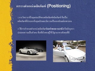 การวางตาแหน่ งผลิตภัณฑ์ (Positioning)

1.การวิเคราะห์ถึงคุณสมบัติของผลิตภัณฑ์ผลิตภัณฑ์ คือเป็ น
ผลิตภัณฑ์ที่บ่งบอกถึงคุณลักษณะมีความเป็ นเอกลักษณ์เฉพาะตน

2.วิธีการกาหนดตาแหน่งผลิตภัณฑ์เมอร์ เซเดส-เบนซ์ มีสไตล์หรู หรา
บ่งบอกความเป็ นตัวตน ที่แท้จริ งของผูใช้ มีฐานะทางสังคมที่ดี
                                     ้
 