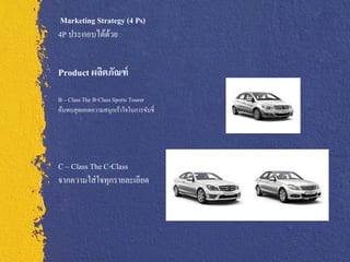 Marketing Strategy (4 Ps)
4P ประกอบได้ดวย้


Product ผลิตภัณฑ์
B ‟ Class The B-Class Sports Tourer
ค้นพบสุ ดยอดความสนุกเร้าใจในการขับขี่




C ‟ Class The C-Class
จากความใส่ ใจทุกรายละเอียด
 