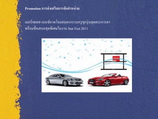 Promotion การส่ งเสริมการจัดจาหน่ าย

เมอร์เซเดส-เบนซ์อวดโฉมยนตรกรรมหรู ทุกรุ่ นสุ ดตระการตา
พร้อมข้อเสนอสุ ดพิเศษในงาน Star Fest 2011
 