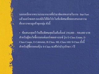 นอกเหนือจากขบวนรถมากมายที่นามาจัดแสดงภายในงาน Star Fest
แล้วเมอร์เซเดส-เบนซ์ยงได้จดโปรโมชันพิเศษเพื่อตอบสนองความ
                     ั ั          ่
ต้องการของลูกค้าทุกกลุ่ม ดังนี้

„ ข้อเสนอสุ ดเร้าใจเป็ นพิเศษสุ ดเริ่ มต้นตั้งแต่ 250,000 ‟ 500,000 บาท
สาหรับผูสนใจซื้ อรถยนต์เมอร์ เซเดส-เบนซ์ รุ่ น E-Class Estate, E-
        ้
Class Coupe, E-Cabriolet, R-Class, ML-Class และ S-Class ทั้งนี้
สาหรับผูซ้ื อรถยนต์รุ่น S-Class จะฟรี ค่าบารุ งรักษา 3 ปี
          ้
 