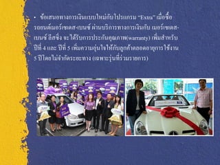 ั
„ ข้อเสนอทางการเงินแบบใหม่กบโปรแกรม “Extra” เมื่อซื้ อ
รถยนต์เมอร์เซเดส-เบนซ์ ผ่านบริ การทางการเงินกับ เมอร์เซเดส-
เบนซ์ ลีสซิ่ ง จะได้รับการประกันคุณภาพ(warranty) เพิ่มสาหรับ
ปี ที่ 4 และ ปี ที่ 5 เพิมความอุ่นใจให้กบลูกค้าตลอดอายุการใช้งาน
                         ่              ั
5 ปี โดยไม่จากัดระยะทาง (เฉพาะรุ่ นที่ร่วมรายการ)
 