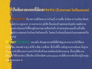 วัฒนธรรม คือ ผลรวมที่เกิดจากการเรี ยนรู้ ความเชื่อ ค่านิยม ธรรมเนียม ศิลปะ
     คุณธรรม กฎหมาย ความสามารถ อุนิสัย ซึ่ งแต่ละตัวบุคคลจะมีบุคลิก พฤติกรรม
                               ่ ั
     แตกต่างกันออกไปขึ้นอยูกบสภาพแวดล้อมใกล้ๆ ตัวของแต่ละบุคลนั้นๆด้วยซึ่ ง
     พฤติกรรมของคนในสังคมใดสังคมหนึ่ ง โดยคนในสังคมนั้นยอมรับและเผยแพร่ กน              ั
     ต่อไป
ลักษณะประชากร หมายถึง ลักษณะทางสถิติที่สาคัญและสามารถวัดได้ของ
ประชาชน เช่นเพศ อายุ รายได้ อาชีพ การศึกษา ซึ่ งในที่น้ ีรวมถึงฐานะทางสังคม ถิ่นฐาน
อายุ ความจาเป็ นและความสนใจในสิ นค้าหลายชนิดแปรผันตามอายุ ซึ่ งคนที่มีความ
ต้องการได้รับยกย่อง มีชื่อเสี ยง มีเกียรติยศ (self-esteem) คนที่ตองการเช่นนี้จะอยูในกลุ่ม
                                                                 ้                ่
อายุ Generation X
 