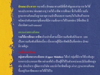 ลักษณะประชากร หมายถึง ลักษณะทางสถิติที่สาคัญและสามารถวัดได้
ของประชาชน เช่นเพศ อายุ รายได้ อาชีพ การศึกษา ซึ่ งในที่น้ ีรวมถึง
ฐานะทางสังคมถิ่นฐานอายุความจาเป็ นและความสนใจในสิ นค้าหลาย
ชนิดแปรผันตามอายุซ่ ึ งคนที่มีความต้องการได้รับยกย่อง มีชื่อเสี ยง มี
เกียรติยศ (self-esteem)
สถานภาพทางสั งคม
รายได้ การศึกษา อาชีพ ตัวแปรทั้งสามนี้มีความสัมพันธ์กนมาก และ ั
เป็ นความสัมพันธ์ที่ต่อเนื่อง เนื่องจากผูที่มีอาชีพดีเป็ นที่ยกย่อง มักจะ
                                         ้
มีรายดีสูง
ชนชั้นทางสั งคม
กลุ่มชนชั้นกลางระดับบน (Upper Middles) ได้แก่ กลุ่มที่มีรายได้ระดับสู ง
จากการประกอบอาชีพ อย่างแท้จริ ง เป็ นผูที่ได้รับตาแหน่งและมีเงินเดือนสู ง
                                        ้
เช่น นักบริ หาร ผูจดการบริ ษท และนักวิชาชีพชั้นสู ง ต่างๆ ฐานะทางสังคม
                  ้ั        ั
       ่ ั
ขึ้นอยูกบอาชีพและรายได้ที่ได้รับ
 