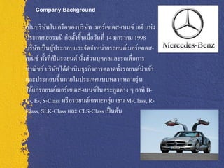 Company Background


เป็ นบริ ษทในเครื อของบริ ษท เมอร์เซเดส-เบนซ์ เอจี แห่ง
          ั                  ั
ประเทศเยอรมนี ก่อตั้งขึ้นเมื่อวันที่ 14 มกราคม 1998
บริ ษทเป็ นผูประกอบและจัดจาหน่ายรถยนต์เมอร์ เซเดส-
     ั        ้
เบนซ์ ทั้งที่เป็ นรถยนต์ นังส่ วนบุคคลและรถเพื่อการ
                           ่
พาณิ ชย์ บริ ษทได้ดาเนินธุรกิจการตลาดทั้งรถยนต์นาเข้า
                ั
และประกอบขึ้นภายในประเทศแบบหลากหลายรุ่ น
ได้แก่รถยนต์เมอร์ เซเดส-เบนซ์ในตระกูลต่าง ๆ อาทิ B-
C-, E-, S-Class หรื อรถยนต์เฉพาะกลุ่ม เช่น M-Class, R-
Class, SLK-Class และ CLS-Class เป็ นต้น
 