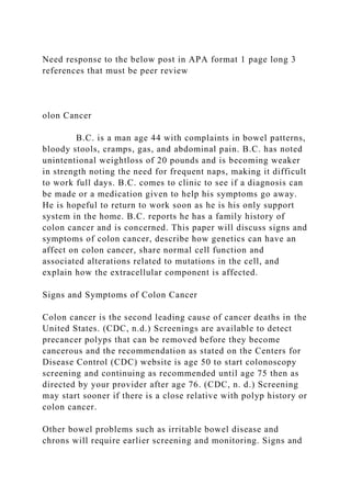 Need response to the below post in APA format 1 page long 3
references that must be peer review
olon Cancer
B.C. is a man age 44 with complaints in bowel patterns,
bloody stools, cramps, gas, and abdominal pain. B.C. has noted
unintentional weightloss of 20 pounds and is becoming weaker
in strength noting the need for frequent naps, making it difficult
to work full days. B.C. comes to clinic to see if a diagnosis can
be made or a medication given to help his symptoms go away.
He is hopeful to return to work soon as he is his only support
system in the home. B.C. reports he has a family history of
colon cancer and is concerned. This paper will discuss signs and
symptoms of colon cancer, describe how genetics can have an
affect on colon cancer, share normal cell function and
associated alterations related to mutations in the cell, and
explain how the extracellular component is affected.
Signs and Symptoms of Colon Cancer
Colon cancer is the second leading cause of cancer deaths in the
United States. (CDC, n.d.) Screenings are available to detect
precancer polyps that can be removed before they become
cancerous and the recommendation as stated on the Centers for
Disease Control (CDC) website is age 50 to start colonoscopy
screening and continuing as recommended until age 75 then as
directed by your provider after age 76. (CDC, n. d.) Screening
may start sooner if there is a close relative with polyp history or
colon cancer.
Other bowel problems such as irritable bowel disease and
chrons will require earlier screening and monitoring. Signs and
 