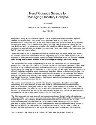 Need Rigorous Science for 

Managing Planetary Collapse

Joe Brewer

Director of the Center for Applied Cultural Evolution

June 13, 2018

———

I began this essay series by explaining that I am no longer attempting to create a rigorous
science for large-scale social change. Many who read these words came to the
understandable conclusion that (a) Joe must be giving up; and (b) he won’t be doing anything
in this space again. What I realized while reﬂecting on the various ways that people reacted
was that there are three assumptions made in the way I framed that ﬁrst essay—all of which in
some way conceal what I am preparing to do now that I have concluded my life’s work over the
last 18 years has been a failure.

These assumptions are (1) a rigorous science of social change can never emerge; (2) there is
no room for small-scale approaches that are empirically rigorous and eﬀective; and (3) if it is
hopeless to avoid planetary collapse there is nothing worthwhile that can still be done. Let me
state clearly that I believe all three of these assumptions are (or could be) wrong. 

The ﬁrst assumption is only prospectively correct on the timescales laid out in the original
essay (roughly the next 30-50 years). I no longer believe our institutions capable of pulling away
from their entrenched pathways as the global economy and much of the biosphere collapse
across them. If we look out to timeframes of 100 to 500 years, I see a slim possibility that much
of the knowledge needed for a rigorous science of applied cultural evolution might just survive
through civilization collapse and remain useful as cultural seeds for the paradigm that follows
this one. Some of you know that I have begun gathering a collection of books in the world’s
ﬁrst Cultural Evolution Research Library that I see as part of this heritage to be preserved and1
archived for use by future generations.

The second assumption is only correct if the decline, stagnation, disruption, or outright
dismantling of societal institutions cascades into fully-systemic collapse of smaller scale
learning ecosystems. I see great potential (and urgent need) for tens of thousands of expert
practitioners to learn the scientiﬁc craft of applied cultural evolution and hold it as knowledge
repositories through the cascading collapses of the coming century. It is here that I now place
emphasis for my own work moving forward. More on this below.

The third assumption presumes an all-out-apocalypse of sorts that will be how the planetary
collapse unfolds. I have written and spoken in other places that the Roman Empire took several
hundred years to fully collapse. It didn’t happen in ﬁfteen minutes of explosions or some
variation of Hollywood entertainment for how massive destruction might occur. A more
plausible collapse pattern will be like the end of the Soviet Union in the last century, except at
planetary scales and unfolding over much longer time periods. That episode included a
catastrophic failure of economic and governing systems—with corresponding problems in
An online list for the physical collection can be found here: https://cerl.libib.com/1
 