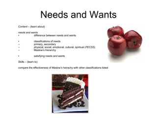 Needs and Wants Content – (learn about) needs and wants • difference between needs and wants • classifications of needs – primary, secondary – physical, social, emotional, cultural, spiritual ( PECSS ) – Maslow’s hierarchy • satisfying needs and wants  Skills – (learn to) compare the effectiveness of Maslow’s heirachy with other classifications listed  
