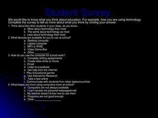 Student Survey We would like to know what you think about education. For example, how you are using technology.  Complete the survey to tell us more about what you think by circling your answer. 1. Think about the other students in your class, do you know… a.  More about technology than most b.  The same about technology as most c.  Less about technology than most 2. What devices are available for you to use at school? a.  Desktop computer b.  Laptop computer c.  MP3 or IPOD d.  Video Game Box e.  Other __________ 3. How do you use the computer for school work? a.  Complete writing assignments b.  Create slide show or movie c.  Email d.  Listen to a podcast e.  Get help from the Internet f.  Play Educational games g.  Use Internet for Research h.  Take a test online I.  Communicate with students from other states/countries 4. What keeps you from using computers more at school? a.  Computers are not always available b.  I can’t access my personal webpage/email c.  My teacher doesn’t know how to use them d.  Programs are not good enough e.  Other __________________ 