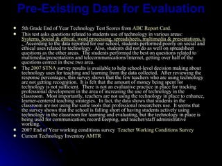 Pre-Existing Data for Evaluation 5th Grade End of Year Technology Test Scores from  ABC Report Card . This test asks questions related to students use of technology in various areas:   Systems, Social & ethical, word processing, spreadsheets, multimedia & presentations, telecommunications & Internet, and Databases .    According to the data reported for our school, students performed poorly on social and ethical uses related to technology.  Also, students did not do as well on spreadsheet questions as the other areas.  The students performed the best on questions related to multimedia/presentations and telecommunications/Internet, getting over half of the questions correct in these two area. The  2007 STNA  survey results is available to help school-level decision making about technology uses for teaching and learning from the data collected.  After reviewing the response percentages, this survey shows that the few teachers who are using technology are not getting recognition.  It is felt that the amount of money being spent for technology is not sufficient.  There is not an evaluative practice in place for tracking professional development in the area of increasing the use of technology in the classroom.  Most importantly, teachers are not using the technology in place to enhance, learner-centered teaching strategies.  In fact, the data shows that students in the classroom are not using the same tools that professional researchers use.  It seems that the survey shows that the school is falling short of having students actively using technology in the classroom for learning and evaluating, but the technology in place is being used for communication, record keeping, and teacher/staff administrative working. 2007 End of Year working conditions survey   Teacher Working Conditions Survey Current Technology Inventory  AMTR 