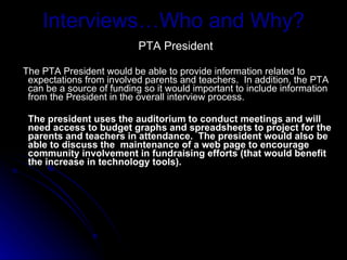 Interviews…Who and Why? PTA President The PTA President would be able to provide information related to expectations from involved parents and teachers.  In addition, the PTA can be a source of funding so it would important to include information from the President in the overall interview process.  The president uses the auditorium to conduct meetings and will need access to budget graphs and spreadsheets to project for the parents and teachers in attendance.  The president would also be able to discuss the  maintenance of a web page to encourage community involvement in fundraising efforts (that would benefit the increase in technology tools). 
