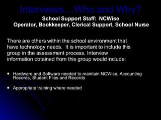 Interviews…Who and Why? School Support Staff:  NCWise  Operator, Bookkeeper, Clerical Support, School Nurse There are others within the school environment that have technology needs.  It is important to include this group in the assessment process. Interview information obtained from this group would include: Hardware and Software needed to maintain NCWise, Accounting Records, Student Files and Records Appropriate training where needed .  