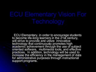 ECU Elementary Vision For Technology ECU Elementary, in order to encourage students to become life-long learners in the 21st century, will strive to provide and utilize  innovative technology that continuously promotes high academic achievement through the use of subject oriented software,  multimedia tools, and effective practices.  In addition, technology will be used to increase the efficiency in the management of data for administrative purposes through instructional support programs. 