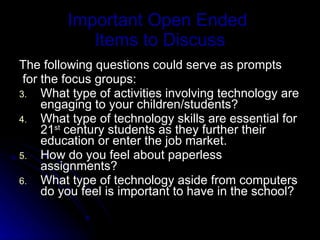 Important Open Ended  Items to Discuss The following questions could serve as prompts for the focus groups:  What type of activities involving technology are engaging to your children/students? What type of technology skills are essential for 21 st  century students as they further their education or enter the job market. How do you feel about paperless assignments? What type of technology aside from computers do you feel is important to have in the school? 