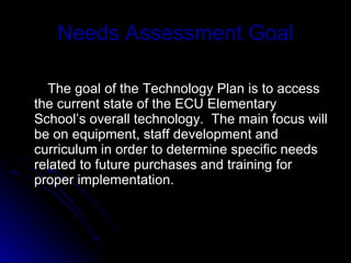 Needs Assessment Goal The goal of the Technology Plan is to access the current state of the ECU Elementary School’s overall technology.  The main focus will be on equipment, staff development and curriculum in order to determine specific needs related to future purchases and training for proper implementation. 