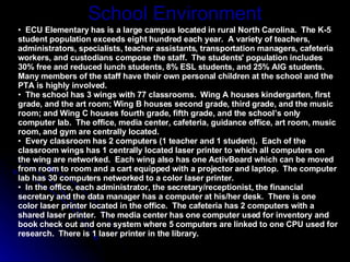 School Environment ECU Elementary has is a large campus located in rural North Carolina.  The K-5 student population exceeds eight hundred each year.  A variety of teachers, administrators, specialists, teacher assistants, transportation managers, cafeteria workers, and custodians compose the staff.  The students' population includes 30% free and reduced lunch students, 8% ESL students, and 25% AIG students.  Many members of the staff have their own personal children at the school and the PTA is highly involved.  The school has 3 wings with 77 classrooms.  Wing A houses kindergarten, first grade, and the art room; Wing B houses second grade, third grade, and the music room; and Wing C houses fourth grade, fifth grade, and the school’s only computer lab.  The office, media center, cafeteria, guidance office, art room, music room, and gym are centrally located.   Every classroom has 2 computers (1 teacher and 1 student).  Each of the classroom wings has 1 centrally located laser printer to which all computers on the wing are networked.  Each wing also has one ActivBoard which can be moved from room to room and a cart equipped with a projector and laptop.  The computer lab has 30 computers networked to a color laser printer.  In the office, each administrator, the secretary/receptionist, the financial secretary and the data manager has a computer at his/her desk.  There is one color laser printer located in the office.  The cafeteria has 2 computers with a shared laser printer.  The media center has one computer used for inventory and book check out and one system where 5 computers are linked to one CPU used for research.  There is 1 laser printer in the library.  
