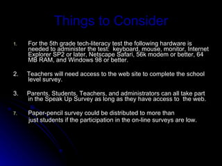 Things to Consider For the 5th grade tech-literacy test the following hardware is needed to administer the test:  keyboard, mouse, monitor, Internet Explorer SP2 or later, Netscape Safari, 56k modem or better, 64 MB RAM, and Windows 98 or better. 2.  Teachers will need access to the web site to complete the school level survey. 3.  Parents, Students, Teachers, and administrators can all take part in the Speak Up Survey as long as they have access to  the web. Paper-pencil survey could be distributed to more than  just students if the participation in the on-line surveys are low. 