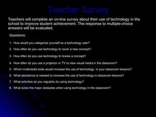 Teacher Survey Questions: 1.  How would you categorize yourself as a technology user? 2.  How often do you use technology to cover a new concept? 3.  How often do you use technology to review a concept? 4.  How often do you use a projector or TV to view visual media in the classroom? 5.  Which multimedia tools would increase the use of technology  in your classroom lessons? 6.  What assistance is needed to increase the use of technology in classroom lessons? 7.  What activities do you regularly do using technology? 8.  What is/are the major obstacles when using technology in the classroom? Teachers will complete an  on-line survey  about their use of technology in the school to improve student achievement. The response to multiple-choice answers will be evaluated. 