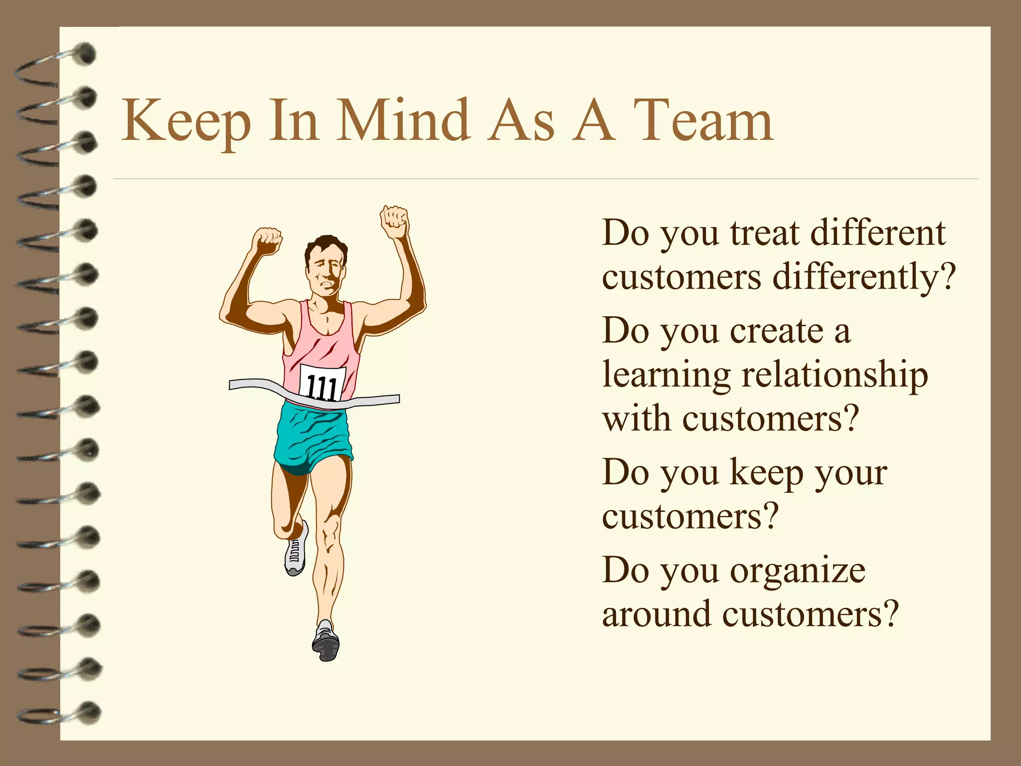 Keep In Mind As A Team
Do you treat different
customers differently?
Do you create a
learning relationship
with customers?
Do you keep your
customers?
Do you organize
around customers?
 