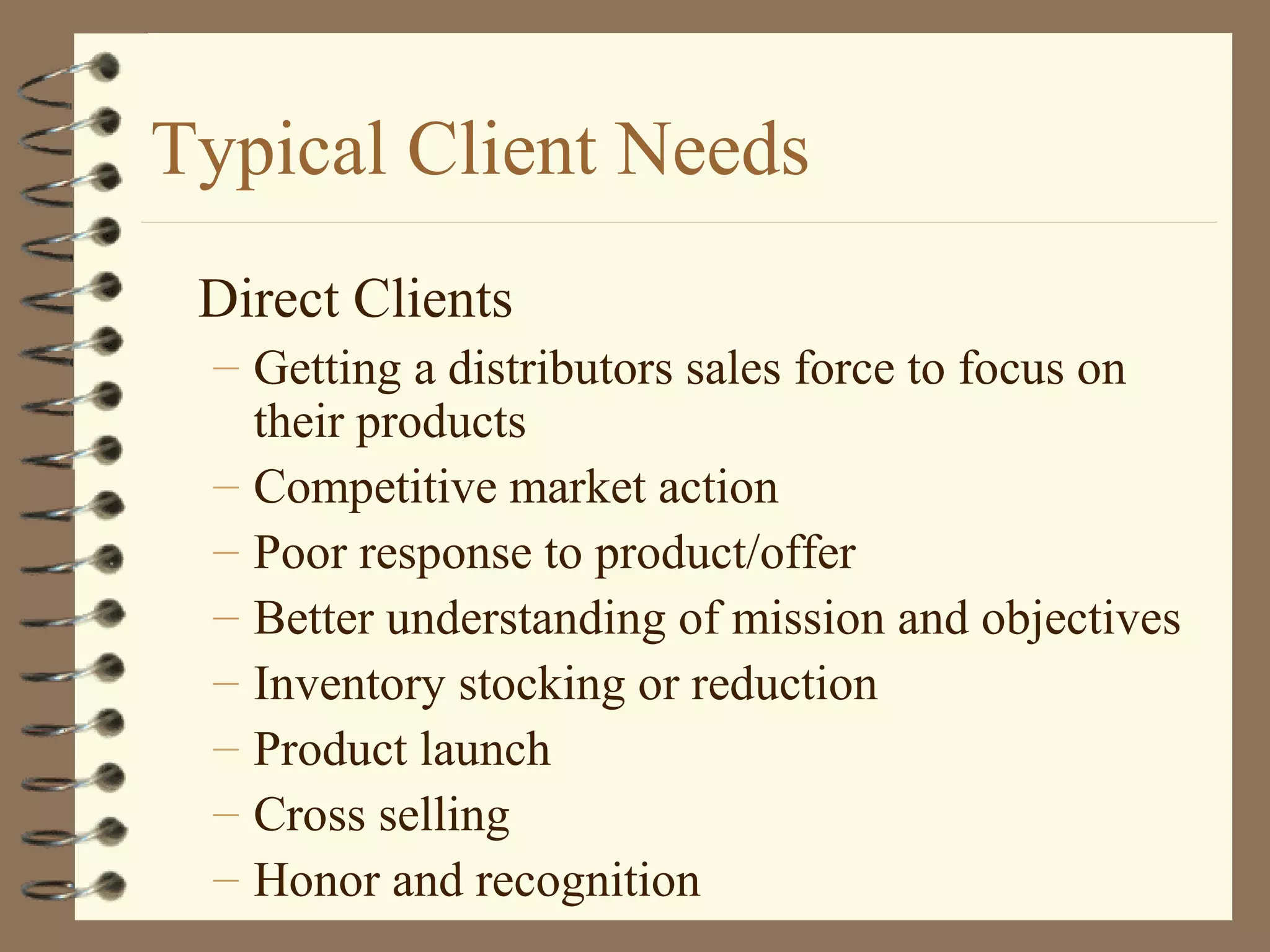 Typical Client Needs
Direct Clients
– Getting a distributors sales force to focus on
their products
– Competitive market action
– Poor response to product/offer
– Better understanding of mission and objectives
– Inventory stocking or reduction
– Product launch
– Cross selling
– Honor and recognition
 