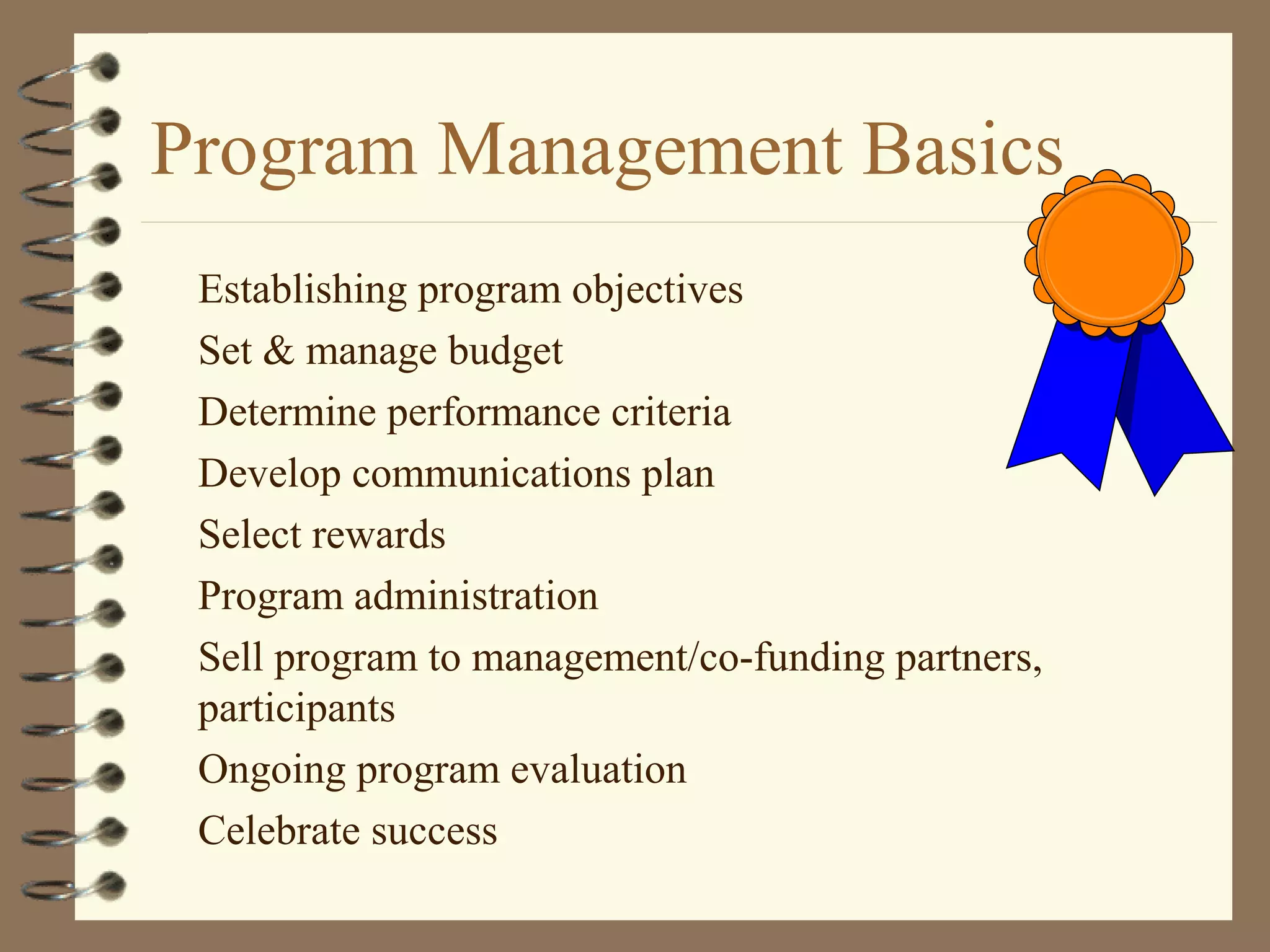 Program Management Basics
Establishing program objectives
Set & manage budget
Determine performance criteria
Develop communications plan
Select rewards
Program administration
Sell program to management/co-funding partners,
participants
Ongoing program evaluation
Celebrate success
 