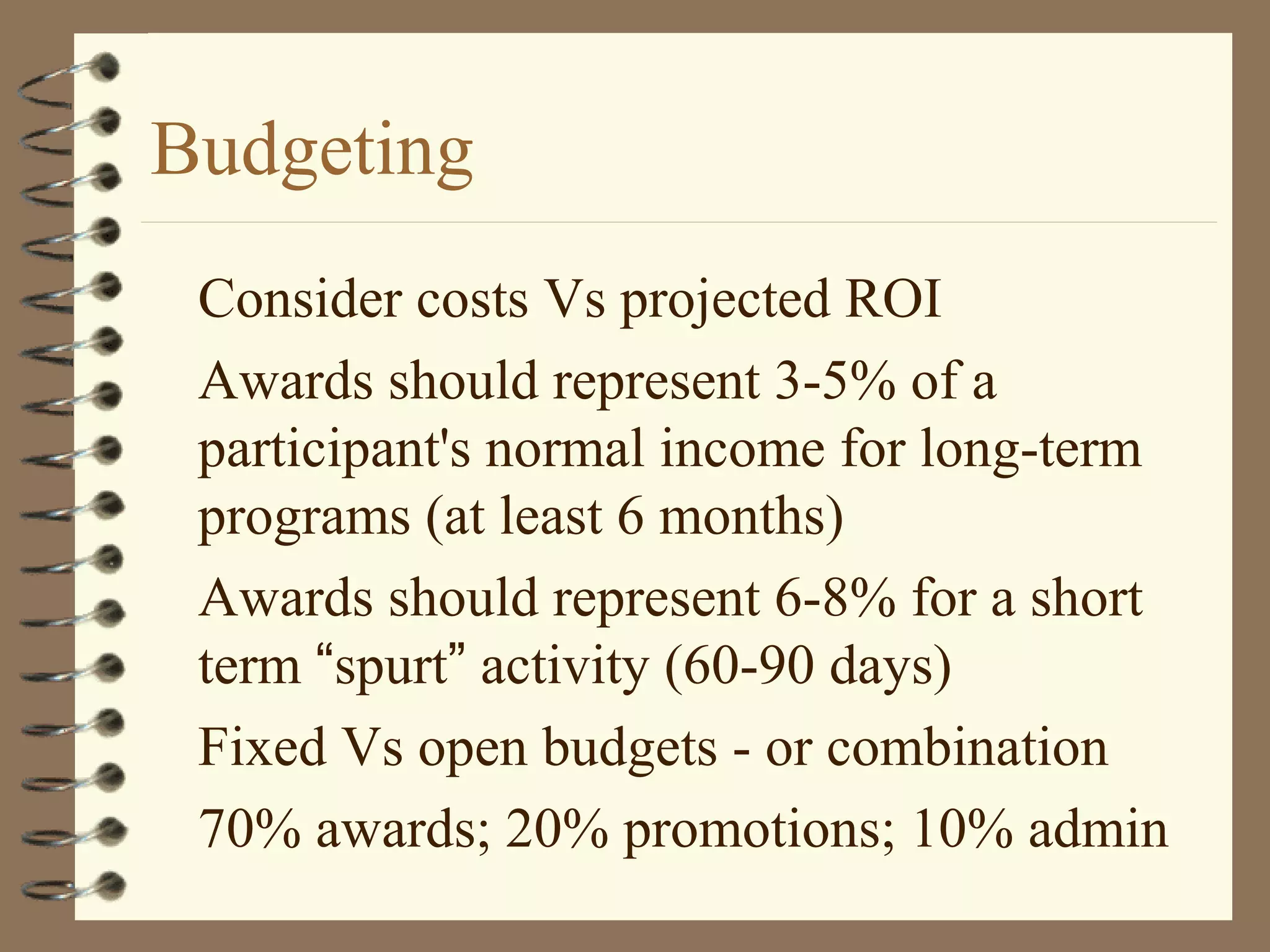 Budgeting
Consider costs Vs projected ROI
Awards should represent 3-5% of a
participant's normal income for long-term
programs (at least 6 months)
Awards should represent 6-8% for a short
term “spurt” activity (60-90 days)
Fixed Vs open budgets - or combination
70% awards; 20% promotions; 10% admin
 