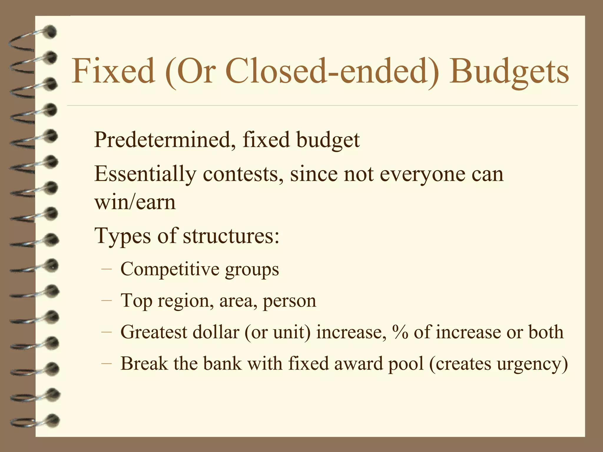 Fixed (Or Closed-ended) Budgets
Predetermined, fixed budget
Essentially contests, since not everyone can
win/earn
Types of structures:
– Competitive groups
– Top region, area, person
– Greatest dollar (or unit) increase, % of increase or both
– Break the bank with fixed award pool (creates urgency)
 