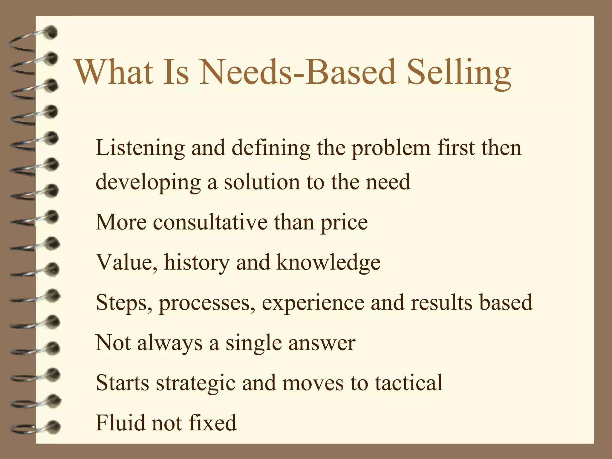 What Is Needs-Based Selling
Listening and defining the problem first then
developing a solution to the need
More consultative than price
Value, history and knowledge
Steps, processes, experience and results based
Not always a single answer
Starts strategic and moves to tactical
Fluid not fixed
 
