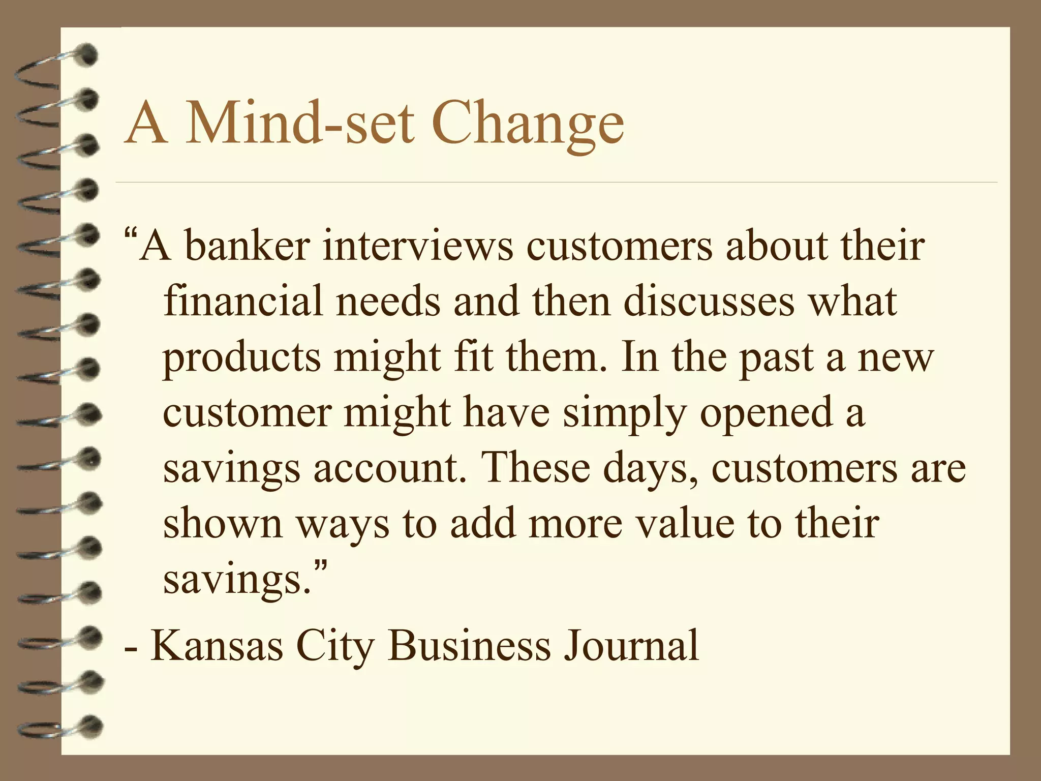 A Mind-set Change
“A banker interviews customers about their
financial needs and then discusses what
products might fit them. In the past a new
customer might have simply opened a
savings account. These days, customers are
shown ways to add more value to their
savings.”
- Kansas City Business Journal
 