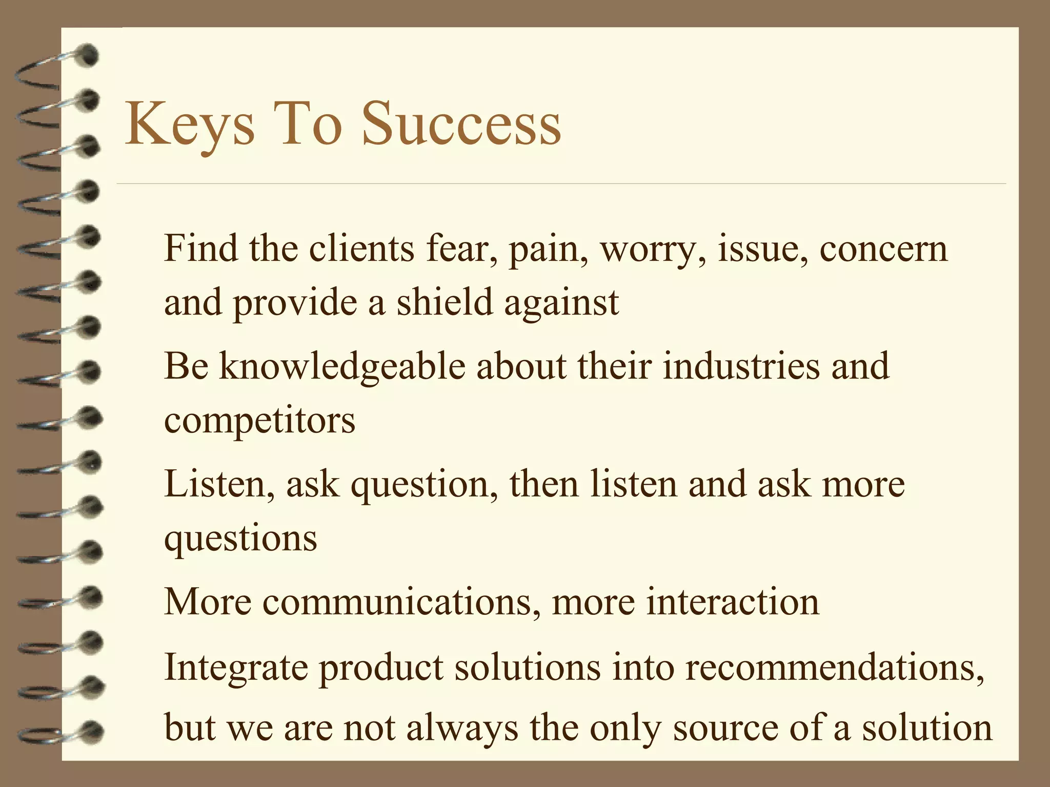 Keys To Success
Find the clients fear, pain, worry, issue, concern
and provide a shield against
Be knowledgeable about their industries and
competitors
Listen, ask question, then listen and ask more
questions
More communications, more interaction
Integrate product solutions into recommendations,
but we are not always the only source of a solution
 
