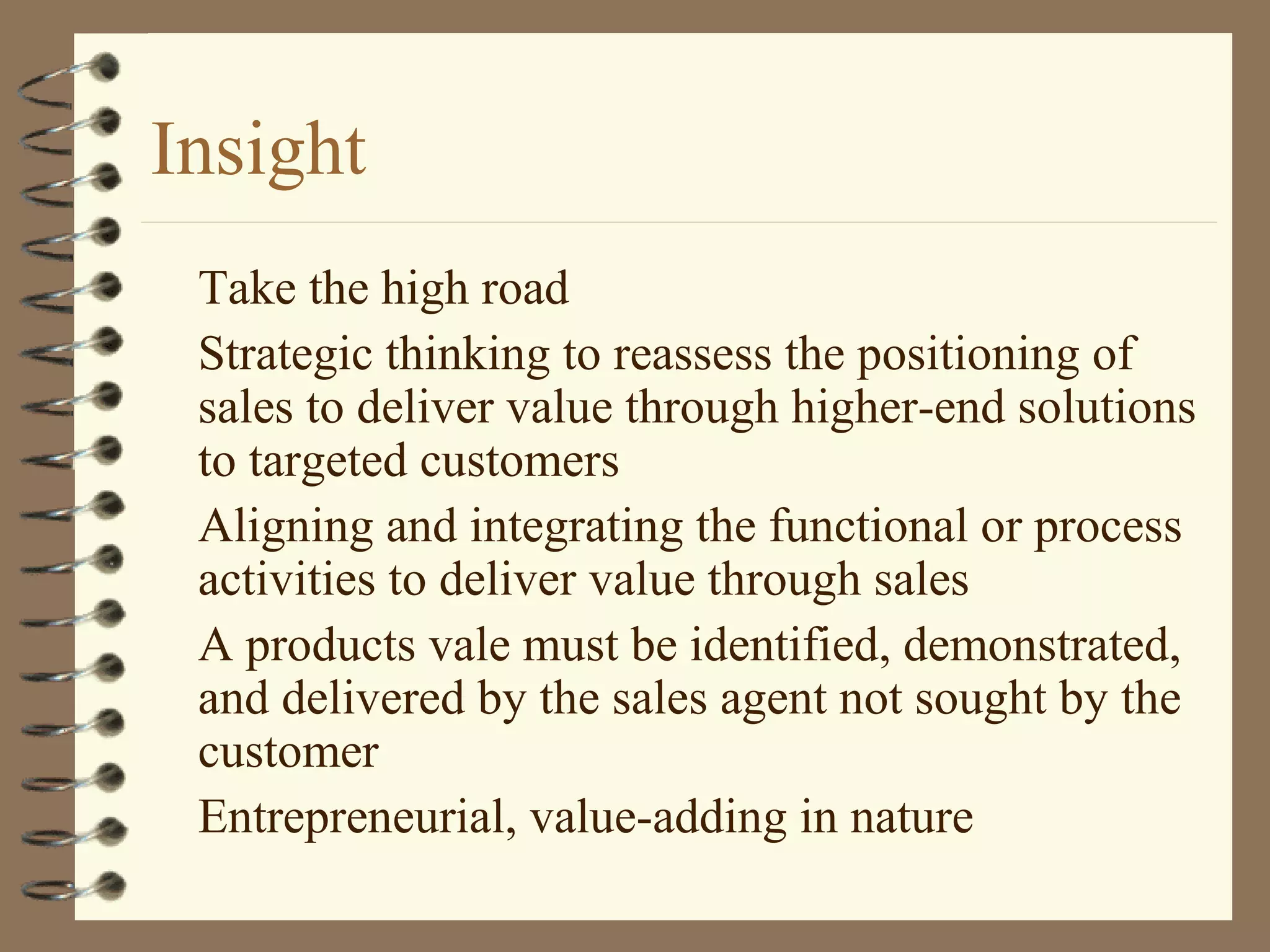 Insight
Take the high road
Strategic thinking to reassess the positioning of
sales to deliver value through higher-end solutions
to targeted customers
Aligning and integrating the functional or process
activities to deliver value through sales
A products vale must be identified, demonstrated,
and delivered by the sales agent not sought by the
customer
Entrepreneurial, value-adding in nature
 
