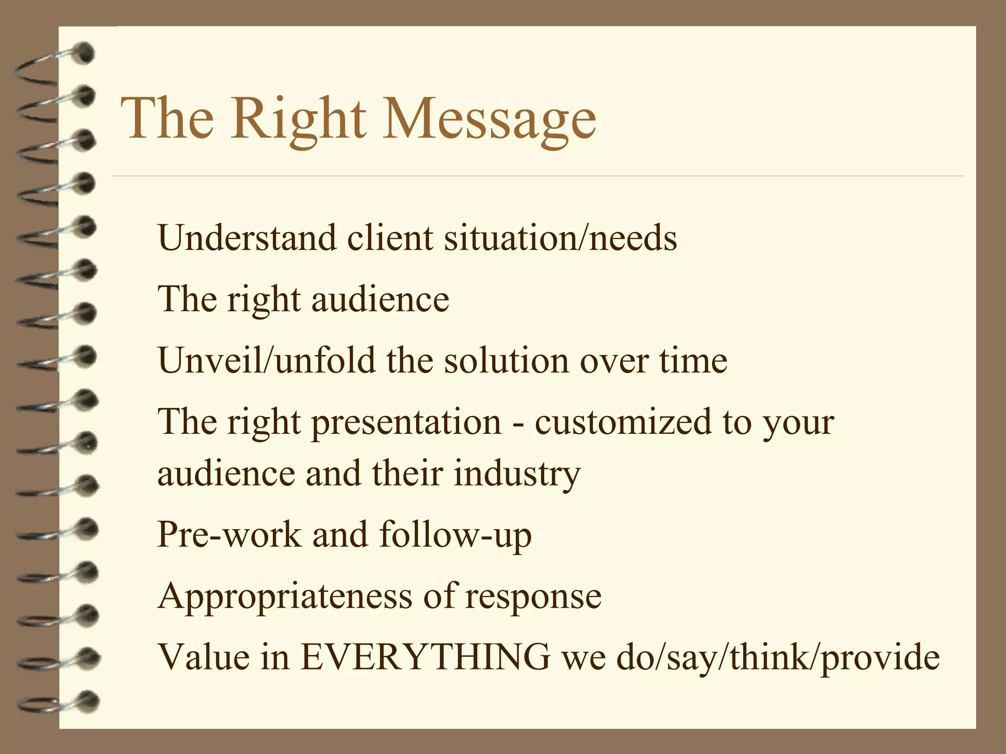 The Right Message
Understand client situation/needs
The right audience
Unveil/unfold the solution over time
The right presentation - customized to your
audience and their industry
Pre-work and follow-up
Appropriateness of response
Value in EVERYTHING we do/say/think/provide
 