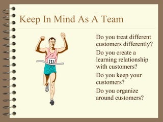 Keep In Mind As A Team
Do you treat different
customers differently?
Do you create a
learning relationship
with customers?
Do you keep your
customers?
Do you organize
around customers?
 