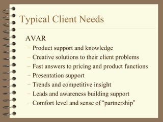 Typical Client Needs
AVAR
– Product support and knowledge
– Creative solutions to their client problems
– Fast answers to pricing and product functions
– Presentation support
– Trends and competitive insight
– Leads and awareness building support
– Comfort level and sense of “partnership”
 