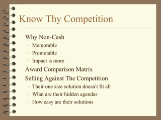 Know Thy Competition
Why Non-Cash
– Memorable
– Promotable
– Impact is more
Award Comparison Matrix
Selling Against The Competition
– Their one size solution doesn’t fit all
– What are their hidden agendas
– How easy are their solutions
 