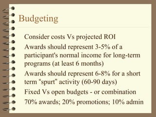 Budgeting
Consider costs Vs projected ROI
Awards should represent 3-5% of a
participant's normal income for long-term
programs (at least 6 months)
Awards should represent 6-8% for a short
term “spurt” activity (60-90 days)
Fixed Vs open budgets - or combination
70% awards; 20% promotions; 10% admin
 