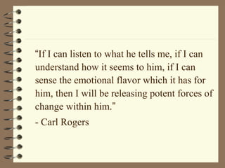 “If I can listen to what he tells me, if I can
understand how it seems to him, if I can
sense the emotional flavor which it has for
him, then I will be releasing potent forces of
change within him.”
- Carl Rogers
 
