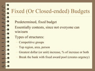 Fixed (Or Closed-ended) Budgets
Predetermined, fixed budget
Essentially contests, since not everyone can
win/earn
Types of structures:
– Competitive groups
– Top region, area, person
– Greatest dollar (or unit) increase, % of increase or both
– Break the bank with fixed award pool (creates urgency)
 