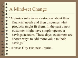 A Mind-set Change
“A banker interviews customers about their
financial needs and then discusses what
products might fit them. In the past a new
customer might have simply opened a
savings account. These days, customers are
shown ways to add more value to their
savings.”
- Kansas City Business Journal
 