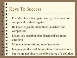 Keys To Success
Find the clients fear, pain, worry, issue, concern
and provide a shield against
Be knowledgeable about their industries and
competitors
Listen, ask question, then listen and ask more
questions
More communications, more interaction
Integrate product solutions into recommendations,
but we are not always the only source of a solution
 