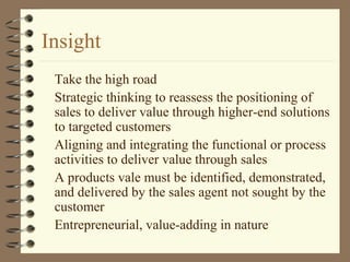 Insight
Take the high road
Strategic thinking to reassess the positioning of
sales to deliver value through higher-end solutions
to targeted customers
Aligning and integrating the functional or process
activities to deliver value through sales
A products vale must be identified, demonstrated,
and delivered by the sales agent not sought by the
customer
Entrepreneurial, value-adding in nature
 