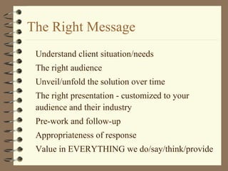 The Right Message
Understand client situation/needs
The right audience
Unveil/unfold the solution over time
The right presentation - customized to your
audience and their industry
Pre-work and follow-up
Appropriateness of response
Value in EVERYTHING we do/say/think/provide
 