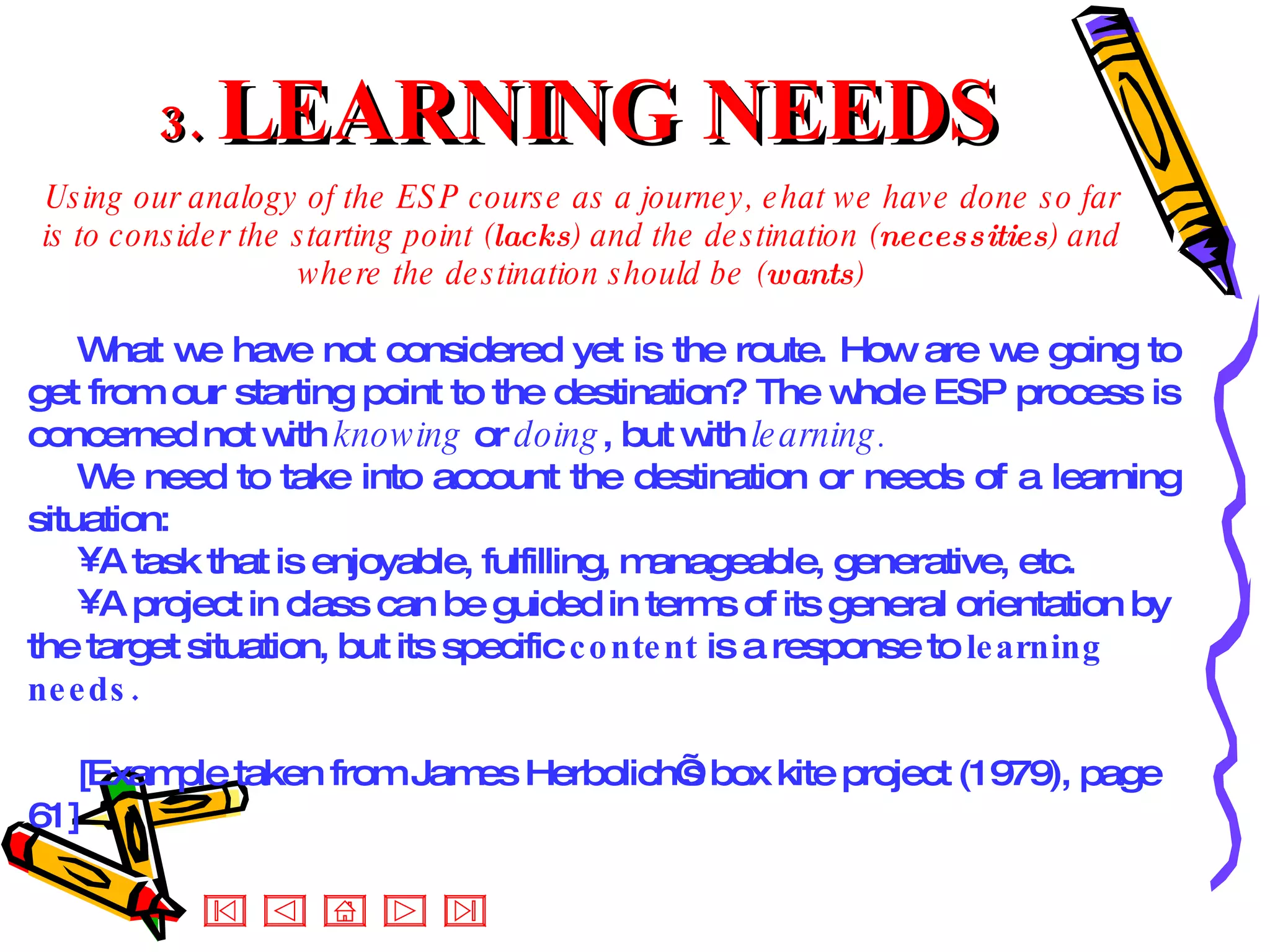 3.  LEARNING NEEDS Using our analogy of the ESP course as a journey, ehat we have done so far is to consider the starting point ( lacks ) and the destination ( necessities ) and where the destination should be ( wants ) What we have not considered yet is the route. How are we going to get from our starting point to the destination? The whole ESP process is concerned not with  knowing  or  doing , but with  learning.  We need to take into account the destination or needs of a learning situation: A task that is enjoyable, fulfilling, manageable, generative, etc. A project in class can be guided in terms of its general orientation by the target situation, but its specific  content  is a response to  learning needs. [Example taken from James Herbolich’s box kite project (1979), page 61] 