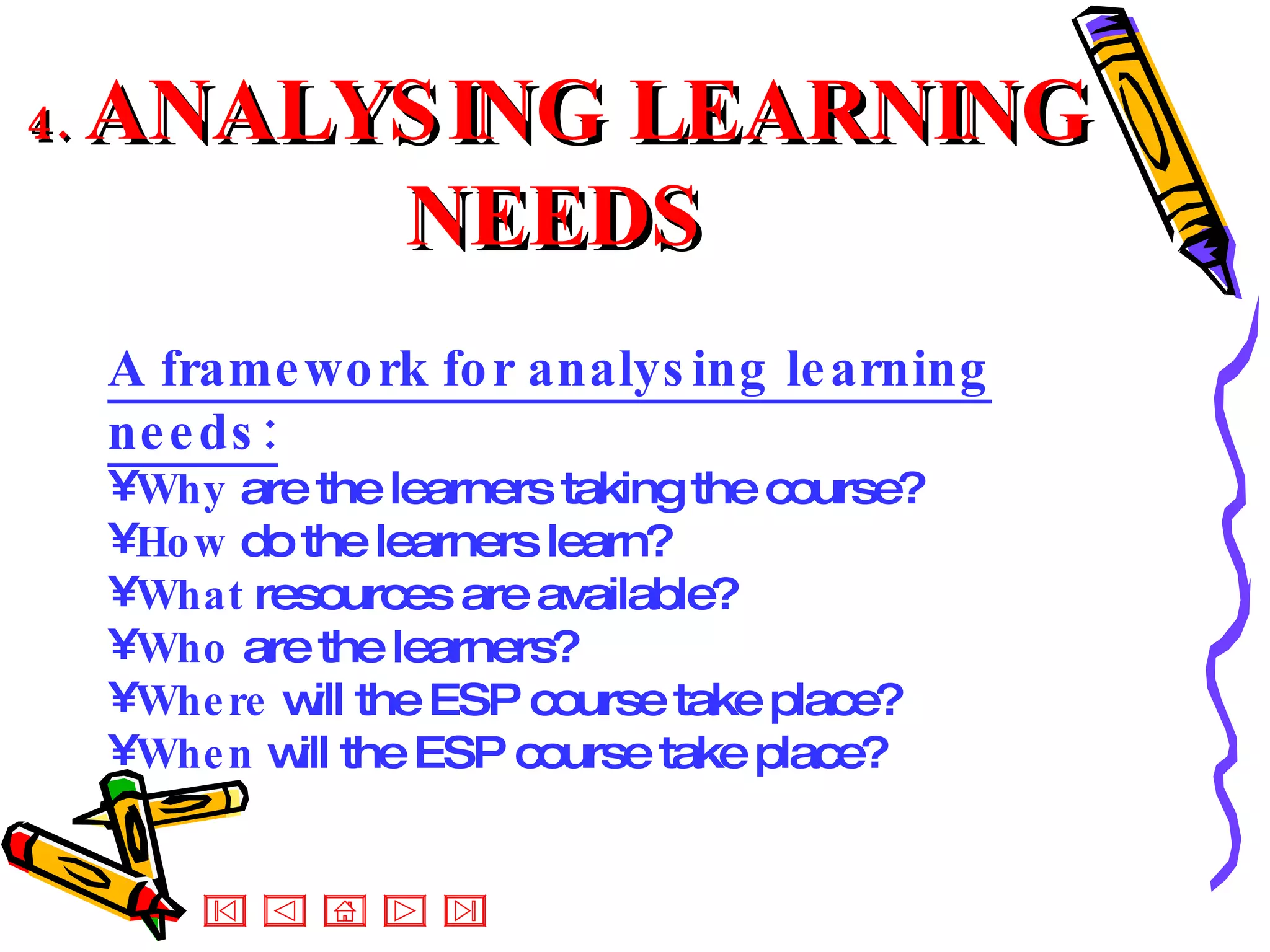 4.  ANALYSING LEARNING NEEDS A framework for analysing learning needs: Why  are the learners taking the course? How  do the learners learn? What  resources are available? Who  are the learners? Where  will the ESP course take place? When  will the ESP course take place? 