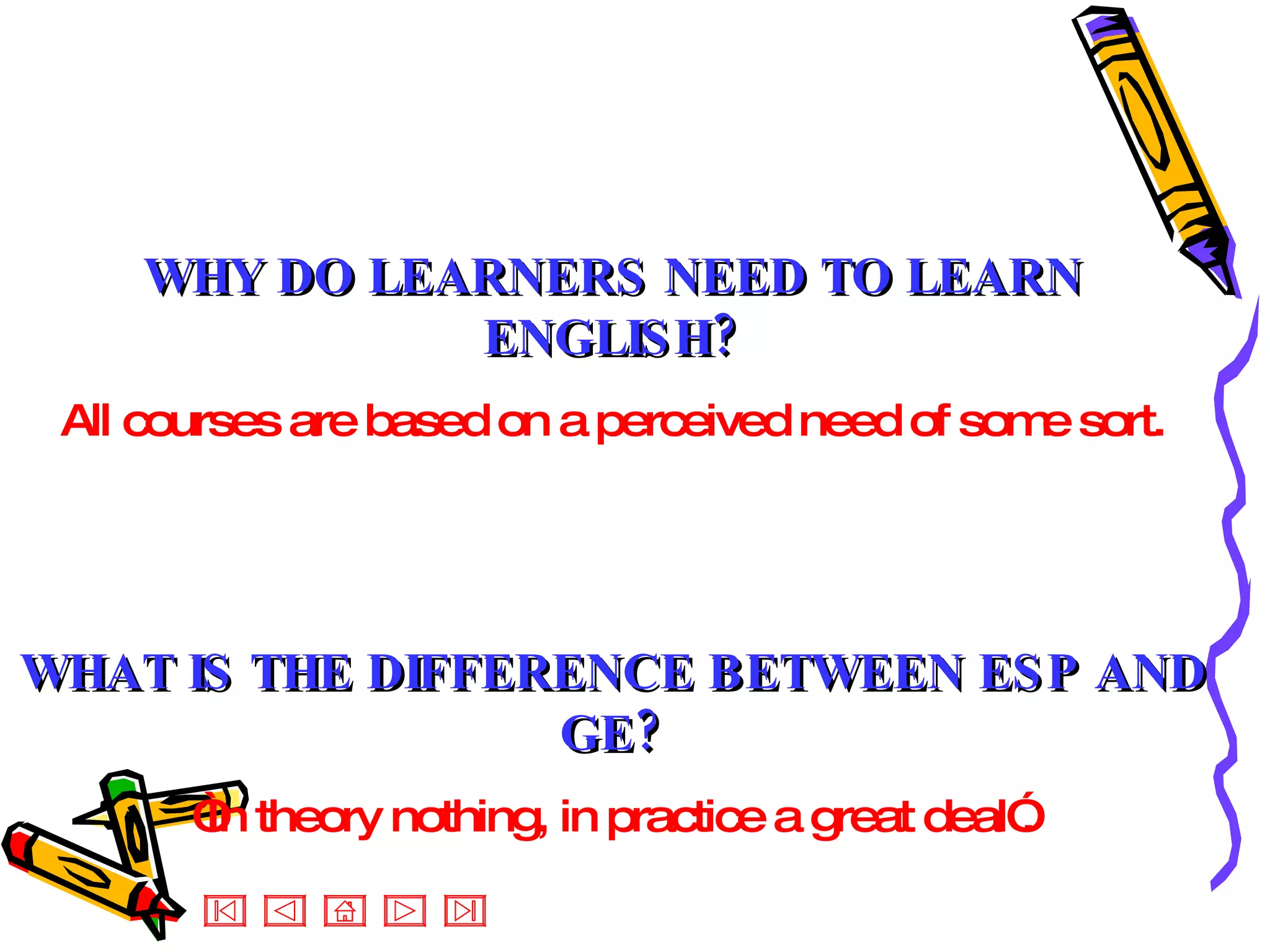 WHY DO LEARNERS NEED TO LEARN ENGLISH? All courses are based on a perceived need of some sort. WHAT IS THE DIFFERENCE BETWEEN ESP AND GE? “ In theory nothing, in practice a great deal”. 