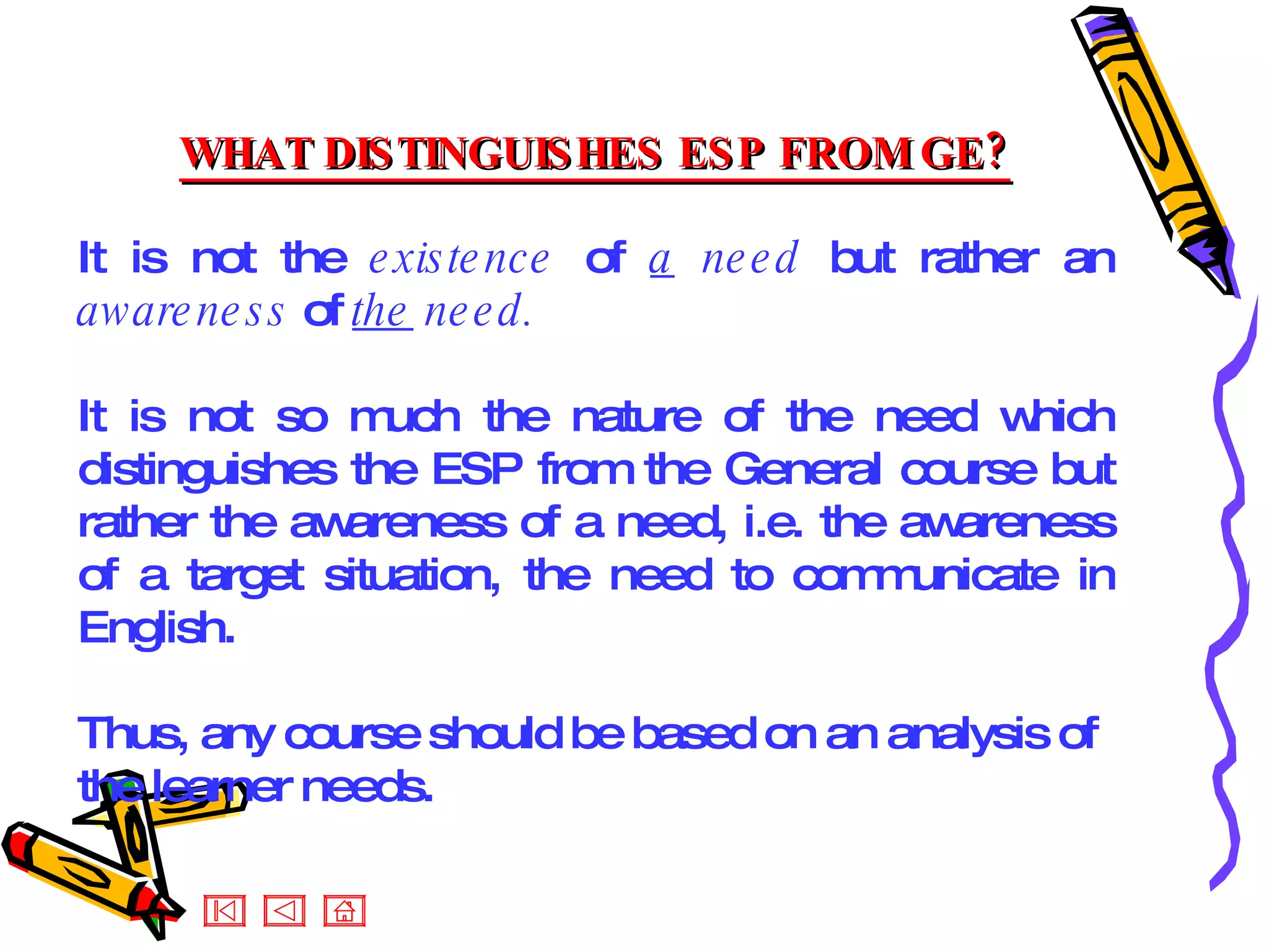 WHAT DISTINGUISHES ESP FROM GE? It is not the  existence  of  a  need  but rather an  awareness  of  the  need.  It is not so much the nature of the need which distinguishes the ESP from the General course but rather the awareness of a need, i.e. the awareness of a target situation, the need to communicate in English. Thus, any course should be based on an analysis of the learner needs. 