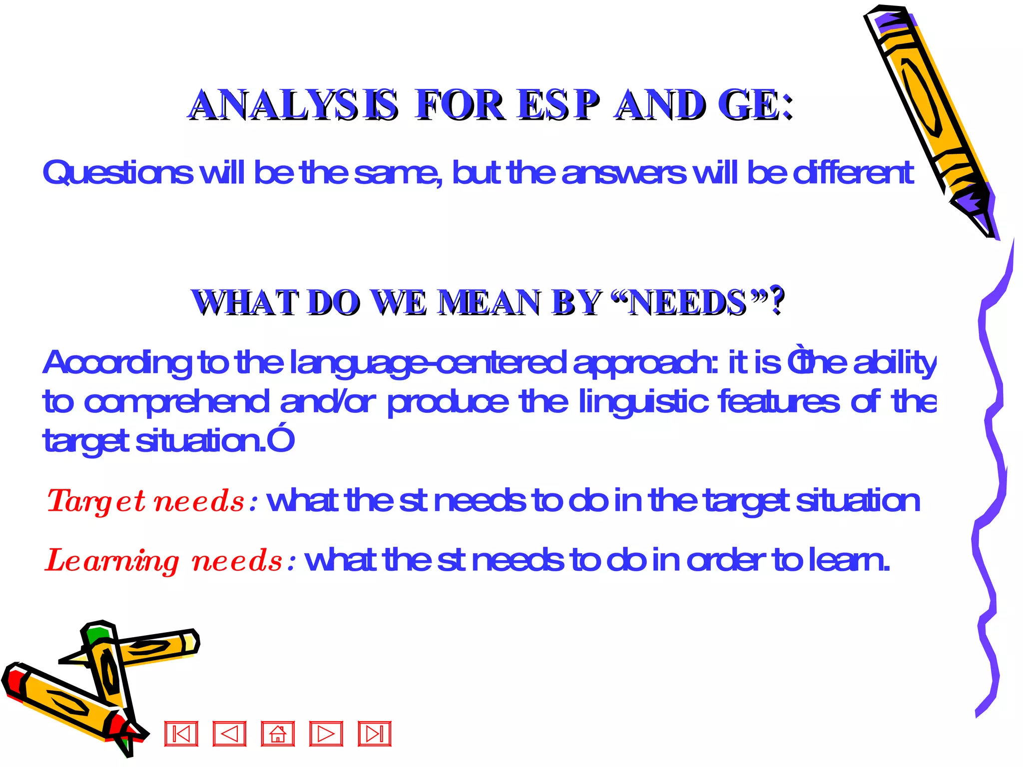 ANALYSIS FOR ESP AND GE: Questions will be the same, but the answers will be different   WHAT DO WE MEAN BY “NEEDS”? According to the language-centered approach: it is “the ability to comprehend and/or produce the linguistic features of the target situation.” Target needs :  what the st needs to do in the target situation Learning needs :  what the st needs to do in order to learn. 